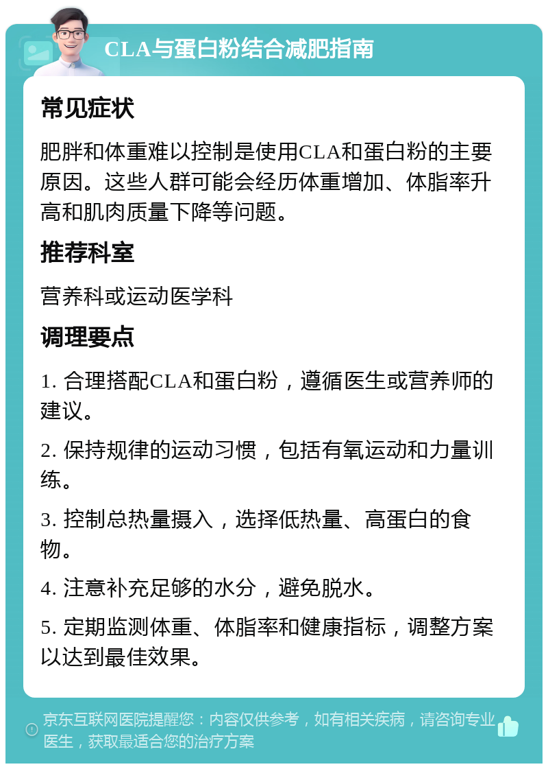 CLA与蛋白粉结合减肥指南 常见症状 肥胖和体重难以控制是使用CLA和蛋白粉的主要原因。这些人群可能会经历体重增加、体脂率升高和肌肉质量下降等问题。 推荐科室 营养科或运动医学科 调理要点 1. 合理搭配CLA和蛋白粉，遵循医生或营养师的建议。 2. 保持规律的运动习惯，包括有氧运动和力量训练。 3. 控制总热量摄入，选择低热量、高蛋白的食物。 4. 注意补充足够的水分，避免脱水。 5. 定期监测体重、体脂率和健康指标，调整方案以达到最佳效果。