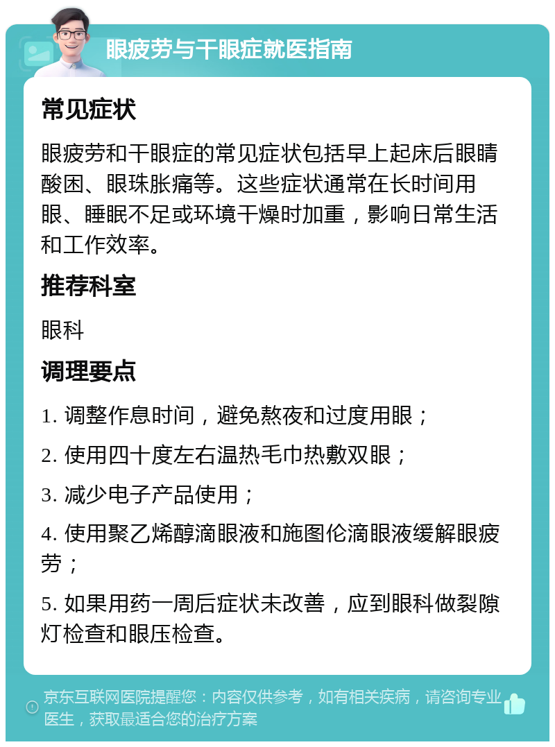 眼疲劳与干眼症就医指南 常见症状 眼疲劳和干眼症的常见症状包括早上起床后眼睛酸困、眼珠胀痛等。这些症状通常在长时间用眼、睡眠不足或环境干燥时加重，影响日常生活和工作效率。 推荐科室 眼科 调理要点 1. 调整作息时间，避免熬夜和过度用眼； 2. 使用四十度左右温热毛巾热敷双眼； 3. 减少电子产品使用； 4. 使用聚乙烯醇滴眼液和施图伦滴眼液缓解眼疲劳； 5. 如果用药一周后症状未改善，应到眼科做裂隙灯检查和眼压检查。