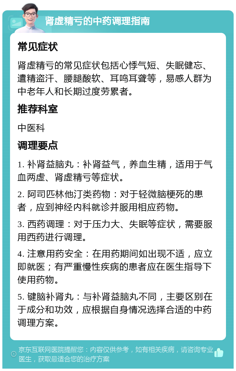 肾虚精亏的中药调理指南 常见症状 肾虚精亏的常见症状包括心悸气短、失眠健忘、遣精盗汗、腰腿酸软、耳鸣耳聋等，易感人群为中老年人和长期过度劳累者。 推荐科室 中医科 调理要点 1. 补肾益脑丸：补肾益气，养血生精，适用于气血两虚、肾虚精亏等症状。 2. 阿司匹林他汀类药物：对于轻微脑梗死的患者，应到神经内科就诊并服用相应药物。 3. 西药调理：对于压力大、失眠等症状，需要服用西药进行调理。 4. 注意用药安全：在用药期间如出现不适，应立即就医；有严重慢性疾病的患者应在医生指导下使用药物。 5. 键脑补肾丸：与补肾益脑丸不同，主要区别在于成分和功效，应根据自身情况选择合适的中药调理方案。