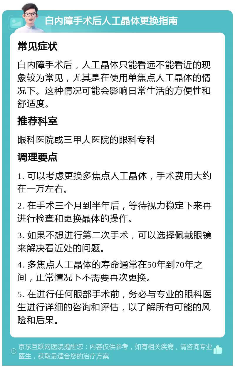 白内障手术后人工晶体更换指南 常见症状 白内障手术后，人工晶体只能看远不能看近的现象较为常见，尤其是在使用单焦点人工晶体的情况下。这种情况可能会影响日常生活的方便性和舒适度。 推荐科室 眼科医院或三甲大医院的眼科专科 调理要点 1. 可以考虑更换多焦点人工晶体，手术费用大约在一万左右。 2. 在手术三个月到半年后，等待视力稳定下来再进行检查和更换晶体的操作。 3. 如果不想进行第二次手术，可以选择佩戴眼镜来解决看近处的问题。 4. 多焦点人工晶体的寿命通常在50年到70年之间，正常情况下不需要再次更换。 5. 在进行任何眼部手术前，务必与专业的眼科医生进行详细的咨询和评估，以了解所有可能的风险和后果。