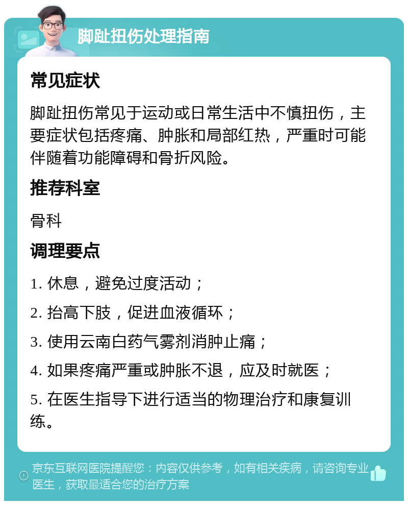 脚趾扭伤处理指南 常见症状 脚趾扭伤常见于运动或日常生活中不慎扭伤，主要症状包括疼痛、肿胀和局部红热，严重时可能伴随着功能障碍和骨折风险。 推荐科室 骨科 调理要点 1. 休息，避免过度活动； 2. 抬高下肢，促进血液循环； 3. 使用云南白药气雾剂消肿止痛； 4. 如果疼痛严重或肿胀不退，应及时就医； 5. 在医生指导下进行适当的物理治疗和康复训练。