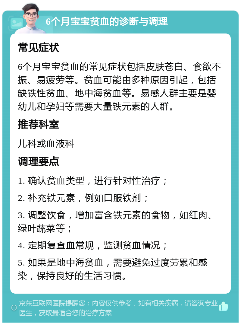 6个月宝宝贫血的诊断与调理 常见症状 6个月宝宝贫血的常见症状包括皮肤苍白、食欲不振、易疲劳等。贫血可能由多种原因引起，包括缺铁性贫血、地中海贫血等。易感人群主要是婴幼儿和孕妇等需要大量铁元素的人群。 推荐科室 儿科或血液科 调理要点 1. 确认贫血类型，进行针对性治疗； 2. 补充铁元素，例如口服铁剂； 3. 调整饮食，增加富含铁元素的食物，如红肉、绿叶蔬菜等； 4. 定期复查血常规，监测贫血情况； 5. 如果是地中海贫血，需要避免过度劳累和感染，保持良好的生活习惯。