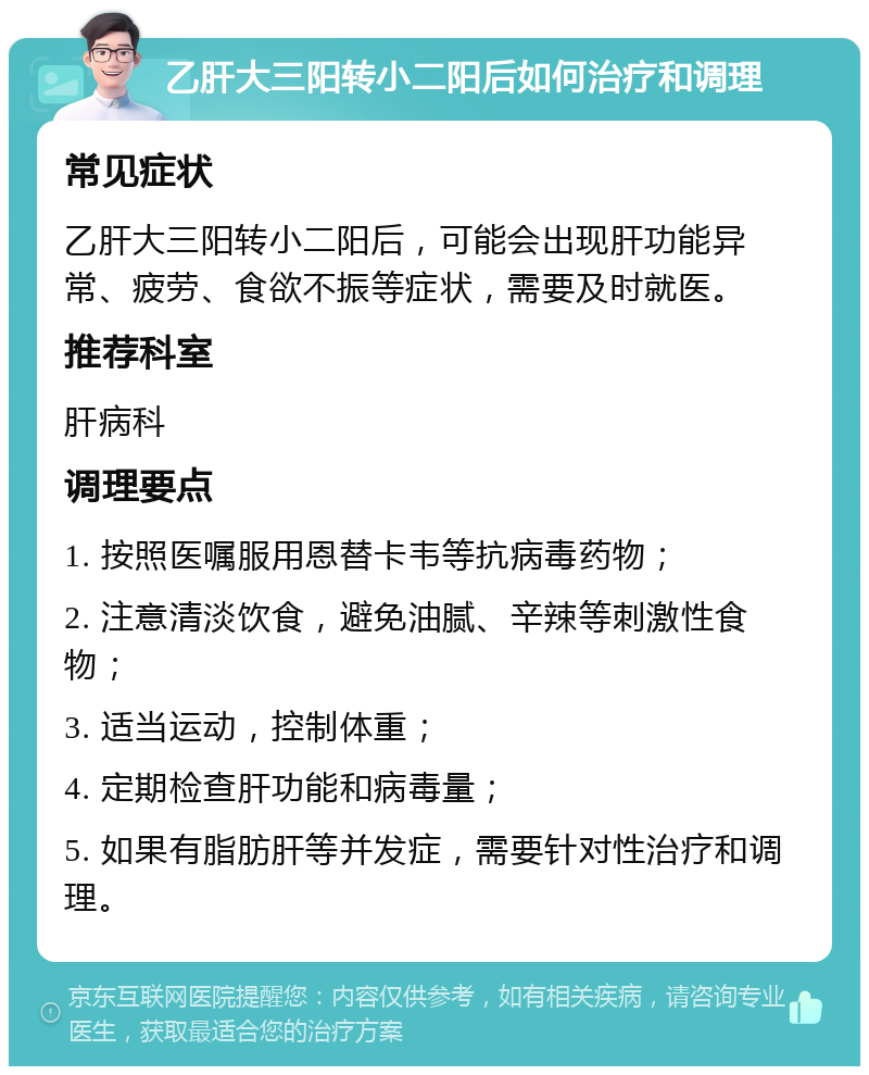 乙肝大三阳转小二阳后如何治疗和调理 常见症状 乙肝大三阳转小二阳后，可能会出现肝功能异常、疲劳、食欲不振等症状，需要及时就医。 推荐科室 肝病科 调理要点 1. 按照医嘱服用恩替卡韦等抗病毒药物； 2. 注意清淡饮食，避免油腻、辛辣等刺激性食物； 3. 适当运动，控制体重； 4. 定期检查肝功能和病毒量； 5. 如果有脂肪肝等并发症，需要针对性治疗和调理。