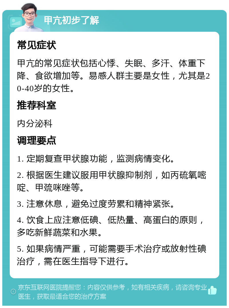 甲亢初步了解 常见症状 甲亢的常见症状包括心悸、失眠、多汗、体重下降、食欲增加等。易感人群主要是女性，尤其是20-40岁的女性。 推荐科室 内分泌科 调理要点 1. 定期复查甲状腺功能，监测病情变化。 2. 根据医生建议服用甲状腺抑制剂，如丙硫氧嘧啶、甲巯咪唑等。 3. 注意休息，避免过度劳累和精神紧张。 4. 饮食上应注意低碘、低热量、高蛋白的原则，多吃新鲜蔬菜和水果。 5. 如果病情严重，可能需要手术治疗或放射性碘治疗，需在医生指导下进行。