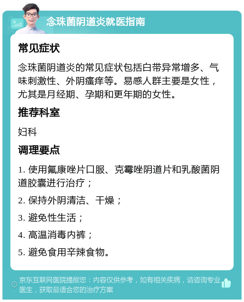 念珠菌阴道炎就医指南 常见症状 念珠菌阴道炎的常见症状包括白带异常增多、气味刺激性、外阴瘙痒等。易感人群主要是女性，尤其是月经期、孕期和更年期的女性。 推荐科室 妇科 调理要点 1. 使用氟康唑片口服、克霉唑阴道片和乳酸菌阴道胶囊进行治疗； 2. 保持外阴清洁、干燥； 3. 避免性生活； 4. 高温消毒内裤； 5. 避免食用辛辣食物。