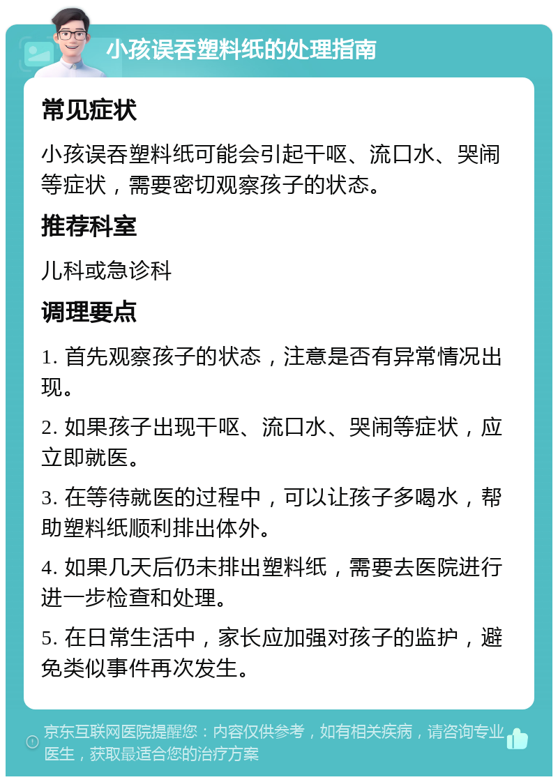 小孩误吞塑料纸的处理指南 常见症状 小孩误吞塑料纸可能会引起干呕、流口水、哭闹等症状，需要密切观察孩子的状态。 推荐科室 儿科或急诊科 调理要点 1. 首先观察孩子的状态，注意是否有异常情况出现。 2. 如果孩子出现干呕、流口水、哭闹等症状，应立即就医。 3. 在等待就医的过程中，可以让孩子多喝水，帮助塑料纸顺利排出体外。 4. 如果几天后仍未排出塑料纸，需要去医院进行进一步检查和处理。 5. 在日常生活中，家长应加强对孩子的监护，避免类似事件再次发生。