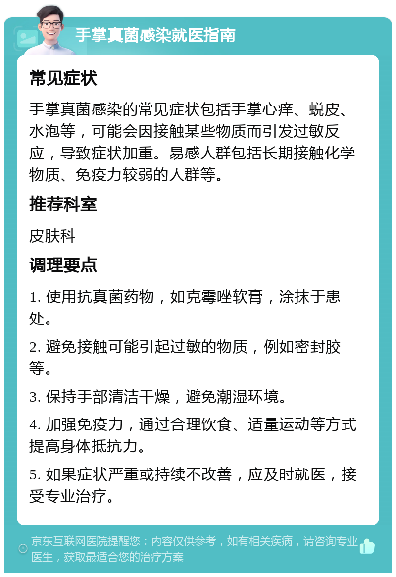 手掌真菌感染就医指南 常见症状 手掌真菌感染的常见症状包括手掌心痒、蜕皮、水泡等，可能会因接触某些物质而引发过敏反应，导致症状加重。易感人群包括长期接触化学物质、免疫力较弱的人群等。 推荐科室 皮肤科 调理要点 1. 使用抗真菌药物，如克霉唑软膏，涂抹于患处。 2. 避免接触可能引起过敏的物质，例如密封胶等。 3. 保持手部清洁干燥，避免潮湿环境。 4. 加强免疫力，通过合理饮食、适量运动等方式提高身体抵抗力。 5. 如果症状严重或持续不改善，应及时就医，接受专业治疗。