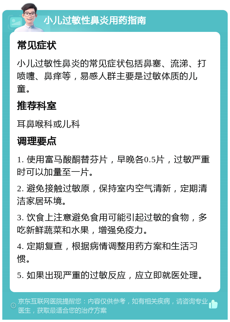 小儿过敏性鼻炎用药指南 常见症状 小儿过敏性鼻炎的常见症状包括鼻塞、流涕、打喷嚏、鼻痒等，易感人群主要是过敏体质的儿童。 推荐科室 耳鼻喉科或儿科 调理要点 1. 使用富马酸酮替芬片，早晚各0.5片，过敏严重时可以加量至一片。 2. 避免接触过敏原，保持室内空气清新，定期清洁家居环境。 3. 饮食上注意避免食用可能引起过敏的食物，多吃新鲜蔬菜和水果，增强免疫力。 4. 定期复查，根据病情调整用药方案和生活习惯。 5. 如果出现严重的过敏反应，应立即就医处理。