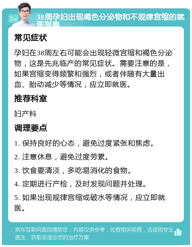 38周孕妇出现褐色分泌物和不规律宫缩的就医指南 常见症状 孕妇在38周左右可能会出现轻微宫缩和褐色分泌物，这是先兆临产的常见症状。需要注意的是，如果宫缩变得频繁和强烈，或者伴随有大量出血、胎动减少等情况，应立即就医。 推荐科室 妇产科 调理要点 1. 保持良好的心态，避免过度紧张和焦虑。 2. 注意休息，避免过度劳累。 3. 饮食要清淡，多吃易消化的食物。 4. 定期进行产检，及时发现问题并处理。 5. 如果出现规律宫缩或破水等情况，应立即就医。