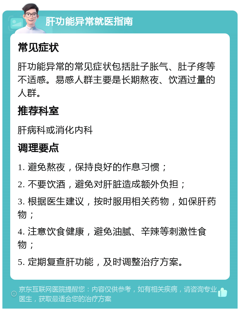 肝功能异常就医指南 常见症状 肝功能异常的常见症状包括肚子胀气、肚子疼等不适感。易感人群主要是长期熬夜、饮酒过量的人群。 推荐科室 肝病科或消化内科 调理要点 1. 避免熬夜，保持良好的作息习惯； 2. 不要饮酒，避免对肝脏造成额外负担； 3. 根据医生建议，按时服用相关药物，如保肝药物； 4. 注意饮食健康，避免油腻、辛辣等刺激性食物； 5. 定期复查肝功能，及时调整治疗方案。