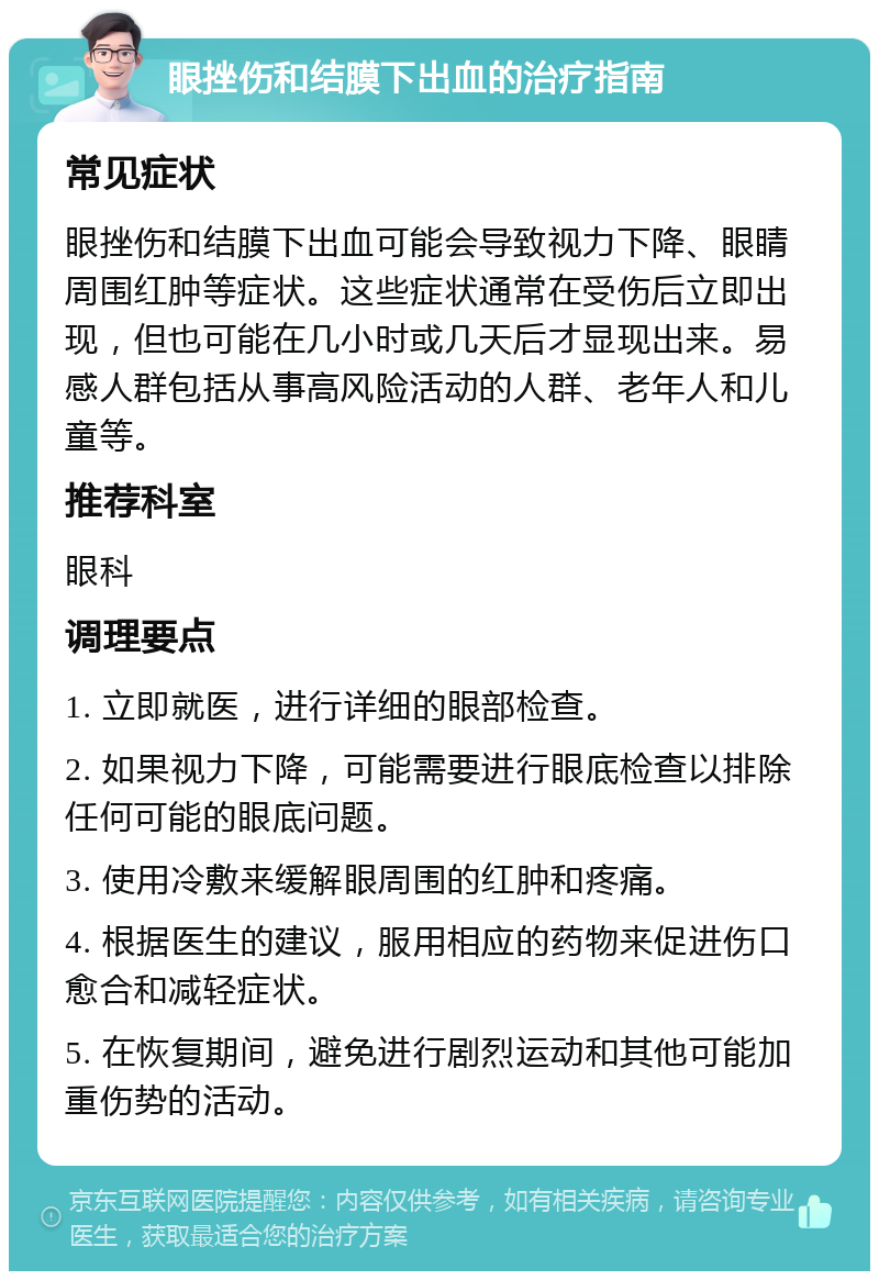 眼挫伤和结膜下出血的治疗指南 常见症状 眼挫伤和结膜下出血可能会导致视力下降、眼睛周围红肿等症状。这些症状通常在受伤后立即出现，但也可能在几小时或几天后才显现出来。易感人群包括从事高风险活动的人群、老年人和儿童等。 推荐科室 眼科 调理要点 1. 立即就医，进行详细的眼部检查。 2. 如果视力下降，可能需要进行眼底检查以排除任何可能的眼底问题。 3. 使用冷敷来缓解眼周围的红肿和疼痛。 4. 根据医生的建议，服用相应的药物来促进伤口愈合和减轻症状。 5. 在恢复期间，避免进行剧烈运动和其他可能加重伤势的活动。