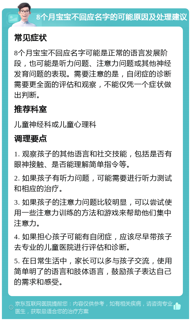 8个月宝宝不回应名字的可能原因及处理建议 常见症状 8个月宝宝不回应名字可能是正常的语言发展阶段，也可能是听力问题、注意力问题或其他神经发育问题的表现。需要注意的是，自闭症的诊断需要更全面的评估和观察，不能仅凭一个症状做出判断。 推荐科室 儿童神经科或儿童心理科 调理要点 1. 观察孩子的其他语言和社交技能，包括是否有眼神接触、是否能理解简单指令等。 2. 如果孩子有听力问题，可能需要进行听力测试和相应的治疗。 3. 如果孩子的注意力问题比较明显，可以尝试使用一些注意力训练的方法和游戏来帮助他们集中注意力。 4. 如果担心孩子可能有自闭症，应该尽早带孩子去专业的儿童医院进行评估和诊断。 5. 在日常生活中，家长可以多与孩子交流，使用简单明了的语言和肢体语言，鼓励孩子表达自己的需求和感受。