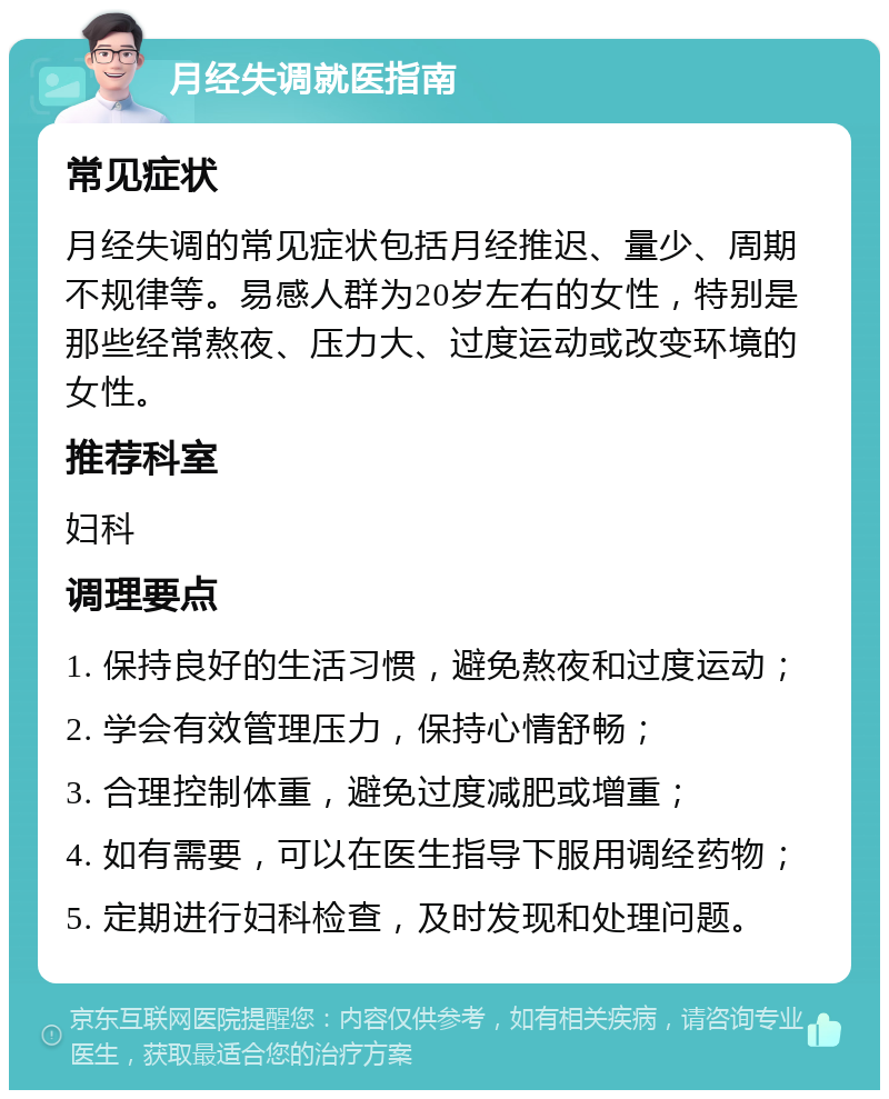 月经失调就医指南 常见症状 月经失调的常见症状包括月经推迟、量少、周期不规律等。易感人群为20岁左右的女性，特别是那些经常熬夜、压力大、过度运动或改变环境的女性。 推荐科室 妇科 调理要点 1. 保持良好的生活习惯，避免熬夜和过度运动； 2. 学会有效管理压力，保持心情舒畅； 3. 合理控制体重，避免过度减肥或增重； 4. 如有需要，可以在医生指导下服用调经药物； 5. 定期进行妇科检查，及时发现和处理问题。