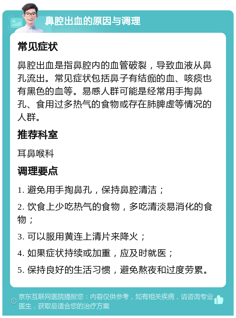 鼻腔出血的原因与调理 常见症状 鼻腔出血是指鼻腔内的血管破裂，导致血液从鼻孔流出。常见症状包括鼻子有结痂的血、咳痰也有黑色的血等。易感人群可能是经常用手掏鼻孔、食用过多热气的食物或存在肺脾虚等情况的人群。 推荐科室 耳鼻喉科 调理要点 1. 避免用手掏鼻孔，保持鼻腔清洁； 2. 饮食上少吃热气的食物，多吃清淡易消化的食物； 3. 可以服用黄连上清片来降火； 4. 如果症状持续或加重，应及时就医； 5. 保持良好的生活习惯，避免熬夜和过度劳累。