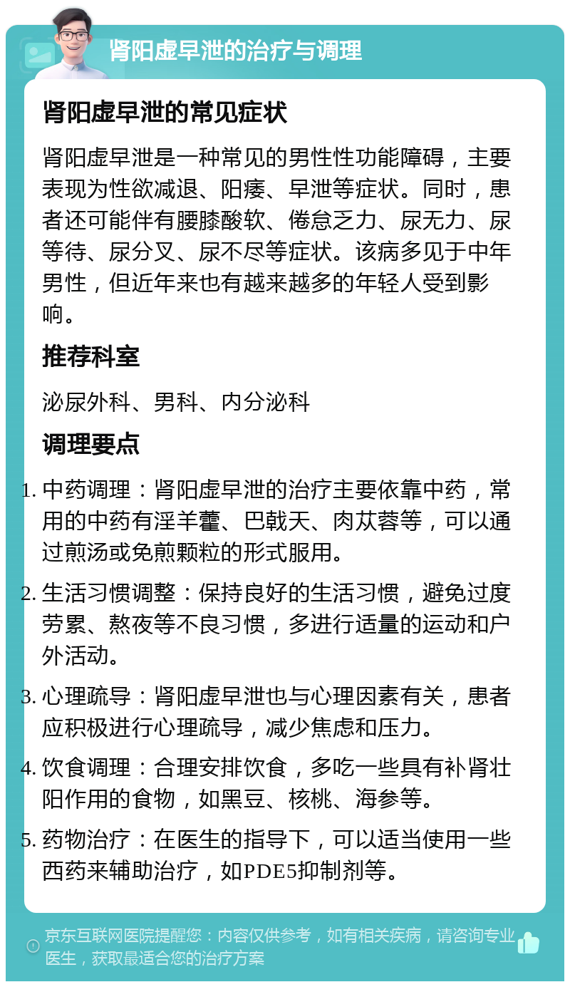 肾阳虚早泄的治疗与调理 肾阳虚早泄的常见症状 肾阳虚早泄是一种常见的男性性功能障碍，主要表现为性欲减退、阳痿、早泄等症状。同时，患者还可能伴有腰膝酸软、倦怠乏力、尿无力、尿等待、尿分叉、尿不尽等症状。该病多见于中年男性，但近年来也有越来越多的年轻人受到影响。 推荐科室 泌尿外科、男科、内分泌科 调理要点 中药调理：肾阳虚早泄的治疗主要依靠中药，常用的中药有淫羊藿、巴戟天、肉苁蓉等，可以通过煎汤或免煎颗粒的形式服用。 生活习惯调整：保持良好的生活习惯，避免过度劳累、熬夜等不良习惯，多进行适量的运动和户外活动。 心理疏导：肾阳虚早泄也与心理因素有关，患者应积极进行心理疏导，减少焦虑和压力。 饮食调理：合理安排饮食，多吃一些具有补肾壮阳作用的食物，如黑豆、核桃、海参等。 药物治疗：在医生的指导下，可以适当使用一些西药来辅助治疗，如PDE5抑制剂等。