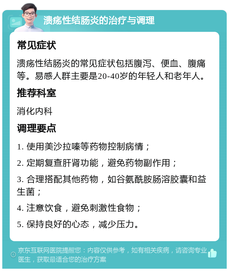 溃疡性结肠炎的治疗与调理 常见症状 溃疡性结肠炎的常见症状包括腹泻、便血、腹痛等。易感人群主要是20-40岁的年轻人和老年人。 推荐科室 消化内科 调理要点 1. 使用美沙拉嗪等药物控制病情； 2. 定期复查肝肾功能，避免药物副作用； 3. 合理搭配其他药物，如谷氨酰胺肠溶胶囊和益生菌； 4. 注意饮食，避免刺激性食物； 5. 保持良好的心态，减少压力。