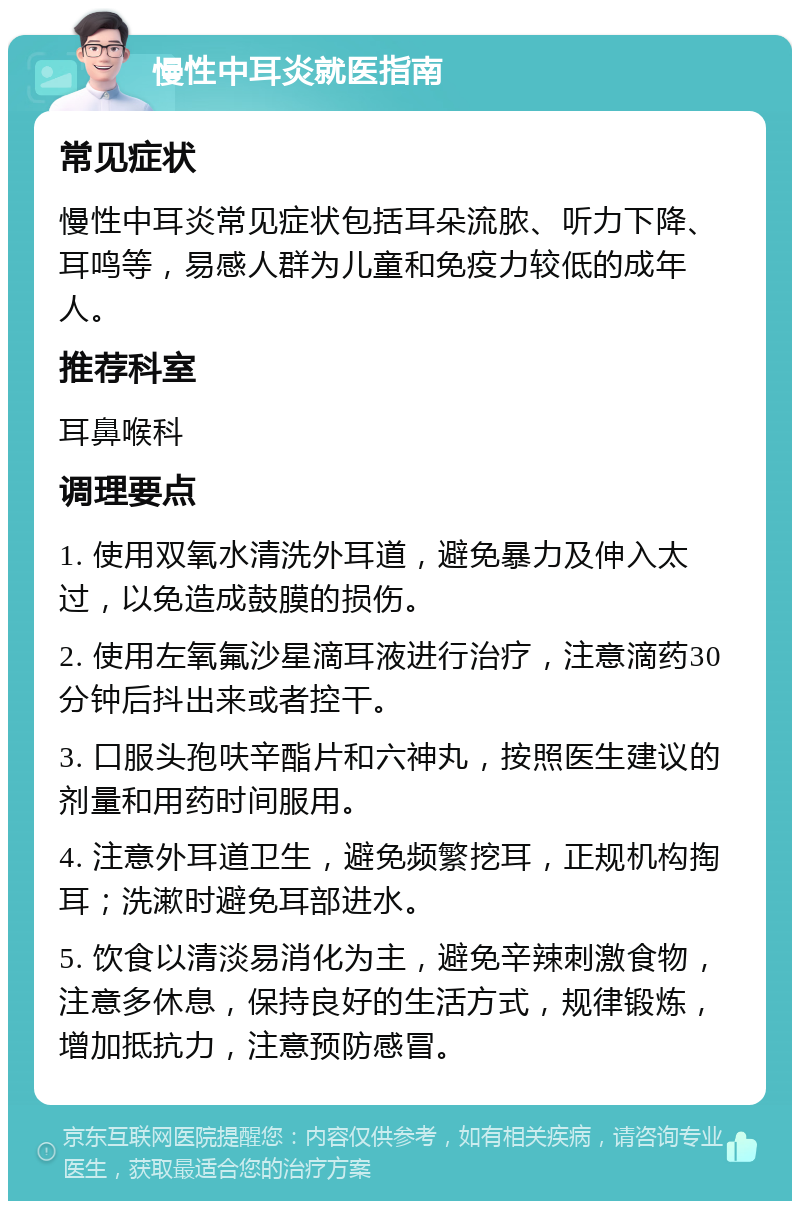 慢性中耳炎就医指南 常见症状 慢性中耳炎常见症状包括耳朵流脓、听力下降、耳鸣等，易感人群为儿童和免疫力较低的成年人。 推荐科室 耳鼻喉科 调理要点 1. 使用双氧水清洗外耳道，避免暴力及伸入太过，以免造成鼓膜的损伤。 2. 使用左氧氟沙星滴耳液进行治疗，注意滴药30分钟后抖出来或者控干。 3. 口服头孢呋辛酯片和六神丸，按照医生建议的剂量和用药时间服用。 4. 注意外耳道卫生，避免频繁挖耳，正规机构掏耳；洗漱时避免耳部进水。 5. 饮食以清淡易消化为主，避免辛辣刺激食物，注意多休息，保持良好的生活方式，规律锻炼，增加抵抗力，注意预防感冒。