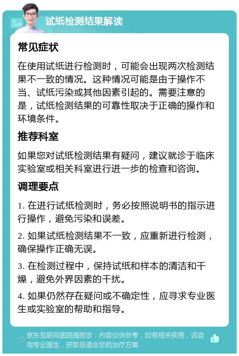 试纸检测结果解读 常见症状 在使用试纸进行检测时，可能会出现两次检测结果不一致的情况。这种情况可能是由于操作不当、试纸污染或其他因素引起的。需要注意的是，试纸检测结果的可靠性取决于正确的操作和环境条件。 推荐科室 如果您对试纸检测结果有疑问，建议就诊于临床实验室或相关科室进行进一步的检查和咨询。 调理要点 1. 在进行试纸检测时，务必按照说明书的指示进行操作，避免污染和误差。 2. 如果试纸检测结果不一致，应重新进行检测，确保操作正确无误。 3. 在检测过程中，保持试纸和样本的清洁和干燥，避免外界因素的干扰。 4. 如果仍然存在疑问或不确定性，应寻求专业医生或实验室的帮助和指导。