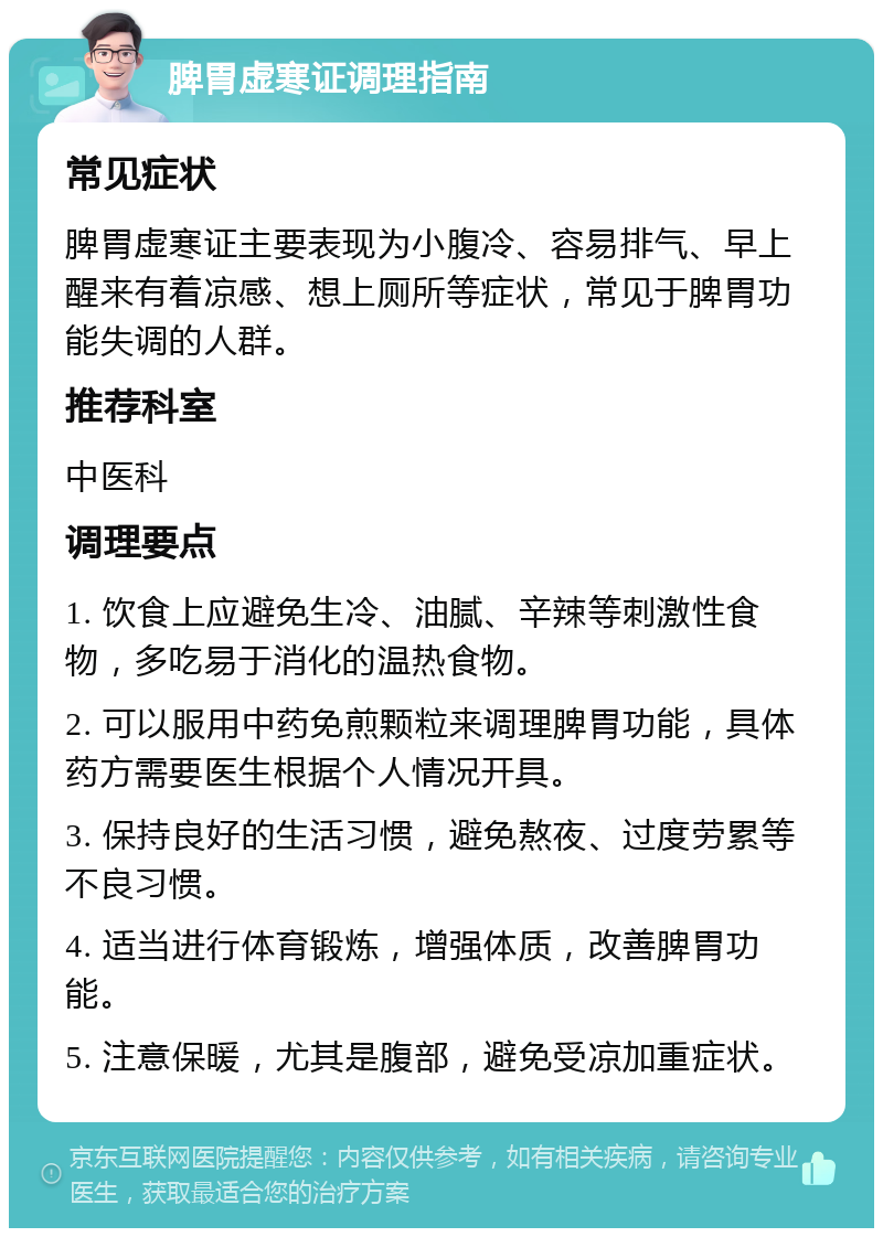 脾胃虚寒证调理指南 常见症状 脾胃虚寒证主要表现为小腹冷、容易排气、早上醒来有着凉感、想上厕所等症状，常见于脾胃功能失调的人群。 推荐科室 中医科 调理要点 1. 饮食上应避免生冷、油腻、辛辣等刺激性食物，多吃易于消化的温热食物。 2. 可以服用中药免煎颗粒来调理脾胃功能，具体药方需要医生根据个人情况开具。 3. 保持良好的生活习惯，避免熬夜、过度劳累等不良习惯。 4. 适当进行体育锻炼，增强体质，改善脾胃功能。 5. 注意保暖，尤其是腹部，避免受凉加重症状。