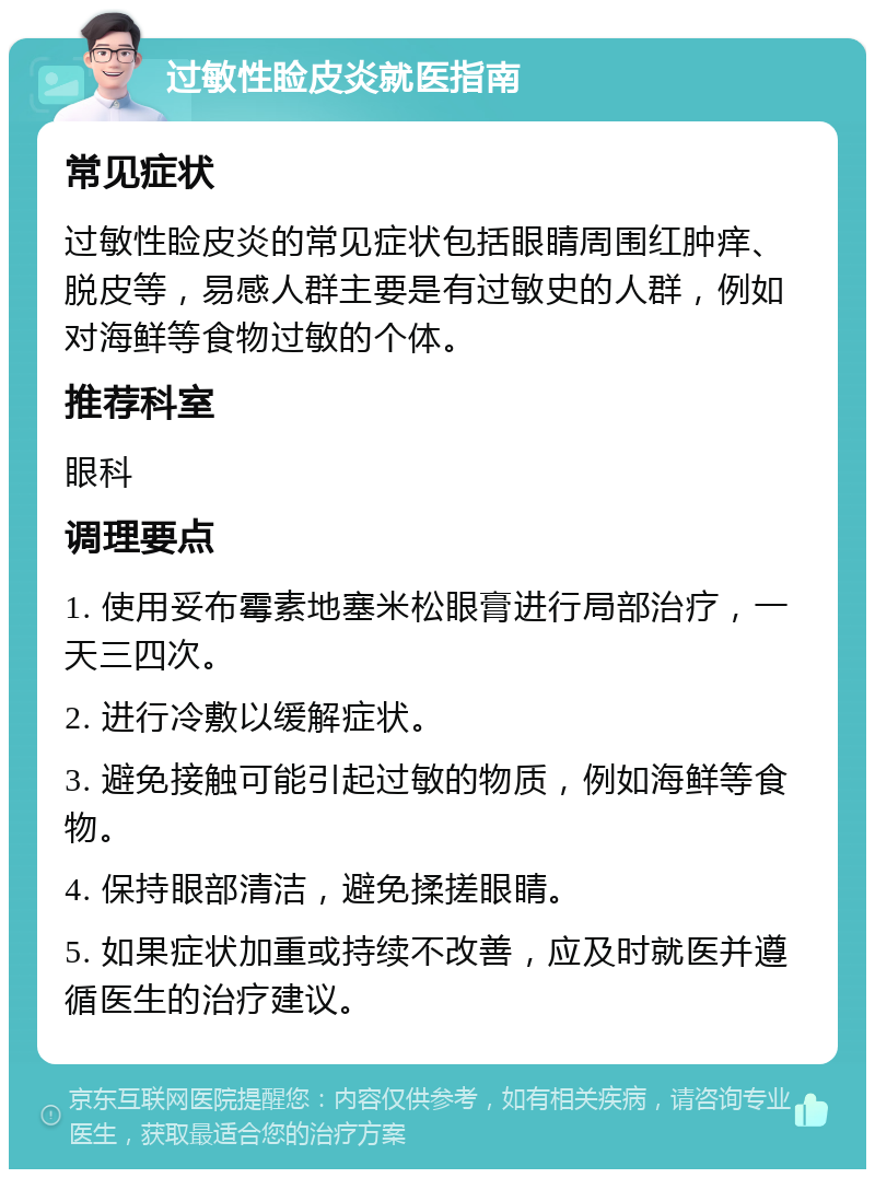 过敏性睑皮炎就医指南 常见症状 过敏性睑皮炎的常见症状包括眼睛周围红肿痒、脱皮等，易感人群主要是有过敏史的人群，例如对海鲜等食物过敏的个体。 推荐科室 眼科 调理要点 1. 使用妥布霉素地塞米松眼膏进行局部治疗，一天三四次。 2. 进行冷敷以缓解症状。 3. 避免接触可能引起过敏的物质，例如海鲜等食物。 4. 保持眼部清洁，避免揉搓眼睛。 5. 如果症状加重或持续不改善，应及时就医并遵循医生的治疗建议。