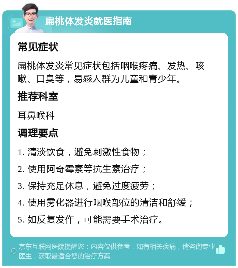 扁桃体发炎就医指南 常见症状 扁桃体发炎常见症状包括咽喉疼痛、发热、咳嗽、口臭等，易感人群为儿童和青少年。 推荐科室 耳鼻喉科 调理要点 1. 清淡饮食，避免刺激性食物； 2. 使用阿奇霉素等抗生素治疗； 3. 保持充足休息，避免过度疲劳； 4. 使用雾化器进行咽喉部位的清洁和舒缓； 5. 如反复发作，可能需要手术治疗。