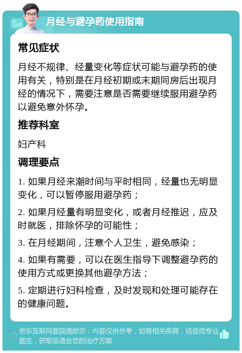 月经与避孕药使用指南 常见症状 月经不规律、经量变化等症状可能与避孕药的使用有关，特别是在月经初期或末期同房后出现月经的情况下，需要注意是否需要继续服用避孕药以避免意外怀孕。 推荐科室 妇产科 调理要点 1. 如果月经来潮时间与平时相同，经量也无明显变化，可以暂停服用避孕药； 2. 如果月经量有明显变化，或者月经推迟，应及时就医，排除怀孕的可能性； 3. 在月经期间，注意个人卫生，避免感染； 4. 如果有需要，可以在医生指导下调整避孕药的使用方式或更换其他避孕方法； 5. 定期进行妇科检查，及时发现和处理可能存在的健康问题。