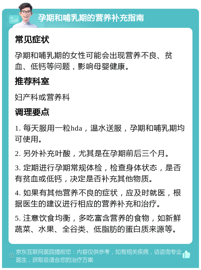 孕期和哺乳期的营养补充指南 常见症状 孕期和哺乳期的女性可能会出现营养不良、贫血、低钙等问题，影响母婴健康。 推荐科室 妇产科或营养科 调理要点 1. 每天服用一粒hda，温水送服，孕期和哺乳期均可使用。 2. 另外补充叶酸，尤其是在孕期前后三个月。 3. 定期进行孕期常规体检，检查身体状态，是否有贫血或低钙，决定是否补充其他物质。 4. 如果有其他营养不良的症状，应及时就医，根据医生的建议进行相应的营养补充和治疗。 5. 注意饮食均衡，多吃富含营养的食物，如新鲜蔬菜、水果、全谷类、低脂肪的蛋白质来源等。