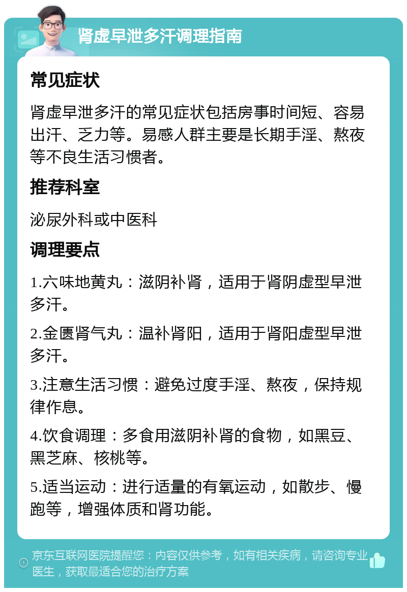 肾虚早泄多汗调理指南 常见症状 肾虚早泄多汗的常见症状包括房事时间短、容易出汗、乏力等。易感人群主要是长期手淫、熬夜等不良生活习惯者。 推荐科室 泌尿外科或中医科 调理要点 1.六味地黄丸：滋阴补肾，适用于肾阴虚型早泄多汗。 2.金匮肾气丸：温补肾阳，适用于肾阳虚型早泄多汗。 3.注意生活习惯：避免过度手淫、熬夜，保持规律作息。 4.饮食调理：多食用滋阴补肾的食物，如黑豆、黑芝麻、核桃等。 5.适当运动：进行适量的有氧运动，如散步、慢跑等，增强体质和肾功能。