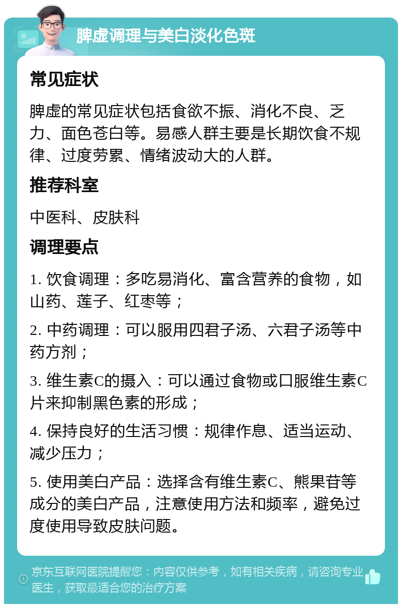 脾虚调理与美白淡化色斑 常见症状 脾虚的常见症状包括食欲不振、消化不良、乏力、面色苍白等。易感人群主要是长期饮食不规律、过度劳累、情绪波动大的人群。 推荐科室 中医科、皮肤科 调理要点 1. 饮食调理：多吃易消化、富含营养的食物，如山药、莲子、红枣等； 2. 中药调理：可以服用四君子汤、六君子汤等中药方剂； 3. 维生素C的摄入：可以通过食物或口服维生素C片来抑制黑色素的形成； 4. 保持良好的生活习惯：规律作息、适当运动、减少压力； 5. 使用美白产品：选择含有维生素C、熊果苷等成分的美白产品，注意使用方法和频率，避免过度使用导致皮肤问题。