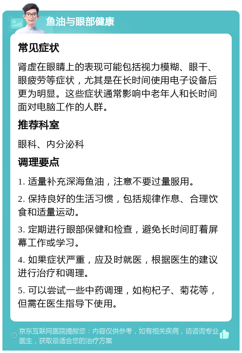 鱼油与眼部健康 常见症状 肾虚在眼睛上的表现可能包括视力模糊、眼干、眼疲劳等症状，尤其是在长时间使用电子设备后更为明显。这些症状通常影响中老年人和长时间面对电脑工作的人群。 推荐科室 眼科、内分泌科 调理要点 1. 适量补充深海鱼油，注意不要过量服用。 2. 保持良好的生活习惯，包括规律作息、合理饮食和适量运动。 3. 定期进行眼部保健和检查，避免长时间盯着屏幕工作或学习。 4. 如果症状严重，应及时就医，根据医生的建议进行治疗和调理。 5. 可以尝试一些中药调理，如枸杞子、菊花等，但需在医生指导下使用。