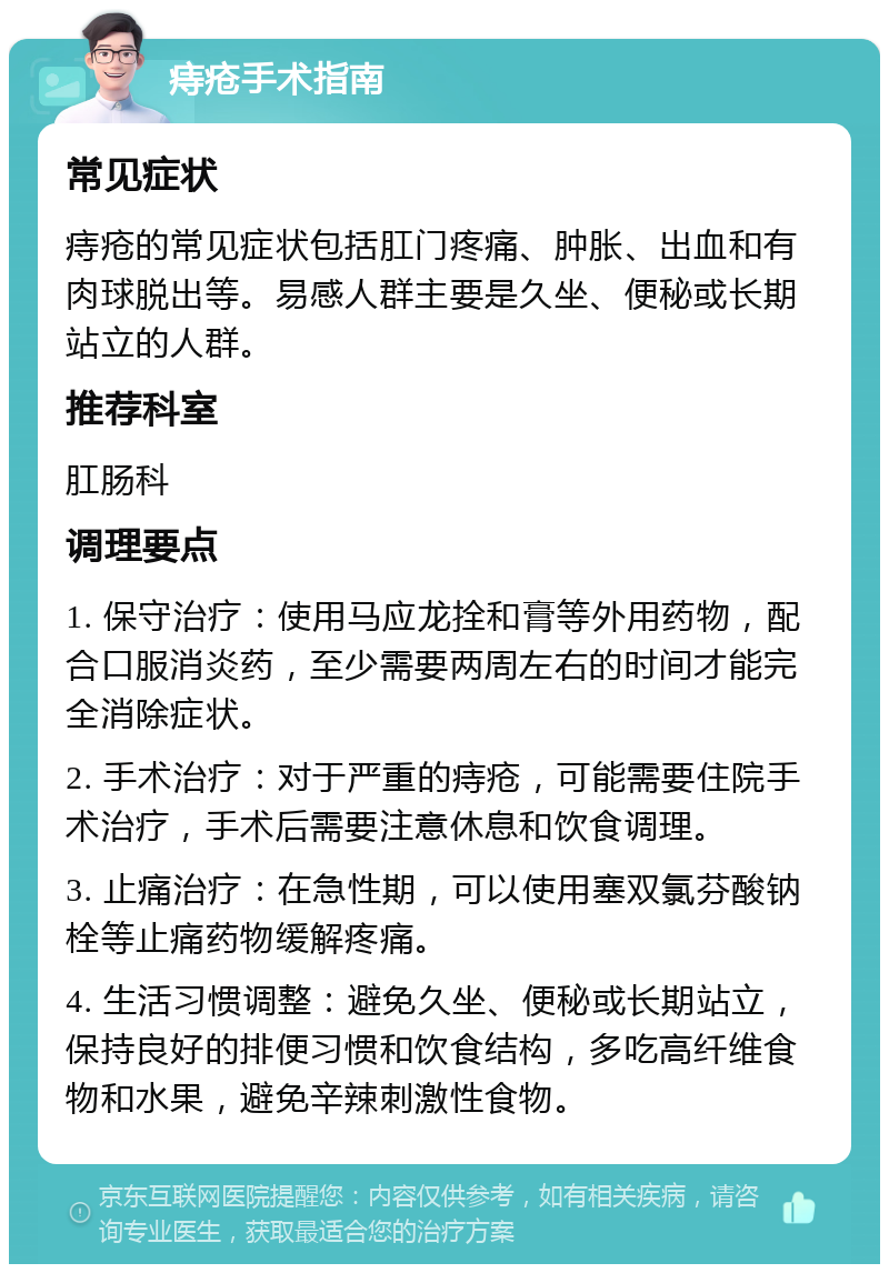 痔疮手术指南 常见症状 痔疮的常见症状包括肛门疼痛、肿胀、出血和有肉球脱出等。易感人群主要是久坐、便秘或长期站立的人群。 推荐科室 肛肠科 调理要点 1. 保守治疗：使用马应龙拴和膏等外用药物，配合口服消炎药，至少需要两周左右的时间才能完全消除症状。 2. 手术治疗：对于严重的痔疮，可能需要住院手术治疗，手术后需要注意休息和饮食调理。 3. 止痛治疗：在急性期，可以使用塞双氯芬酸钠栓等止痛药物缓解疼痛。 4. 生活习惯调整：避免久坐、便秘或长期站立，保持良好的排便习惯和饮食结构，多吃高纤维食物和水果，避免辛辣刺激性食物。