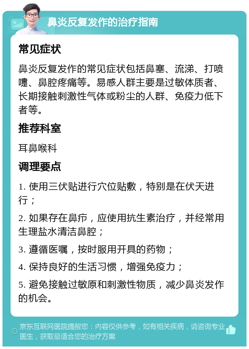 鼻炎反复发作的治疗指南 常见症状 鼻炎反复发作的常见症状包括鼻塞、流涕、打喷嚏、鼻腔疼痛等。易感人群主要是过敏体质者、长期接触刺激性气体或粉尘的人群、免疫力低下者等。 推荐科室 耳鼻喉科 调理要点 1. 使用三伏贴进行穴位贴敷，特别是在伏天进行； 2. 如果存在鼻疖，应使用抗生素治疗，并经常用生理盐水清洁鼻腔； 3. 遵循医嘱，按时服用开具的药物； 4. 保持良好的生活习惯，增强免疫力； 5. 避免接触过敏原和刺激性物质，减少鼻炎发作的机会。