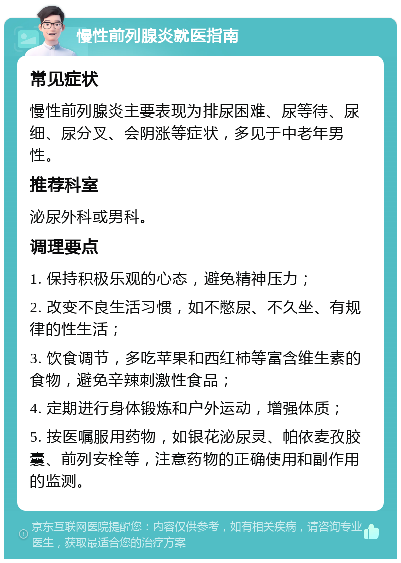 慢性前列腺炎就医指南 常见症状 慢性前列腺炎主要表现为排尿困难、尿等待、尿细、尿分叉、会阴涨等症状，多见于中老年男性。 推荐科室 泌尿外科或男科。 调理要点 1. 保持积极乐观的心态，避免精神压力； 2. 改变不良生活习惯，如不憋尿、不久坐、有规律的性生活； 3. 饮食调节，多吃苹果和西红柿等富含维生素的食物，避免辛辣刺激性食品； 4. 定期进行身体锻炼和户外运动，增强体质； 5. 按医嘱服用药物，如银花泌尿灵、帕依麦孜胶囊、前列安栓等，注意药物的正确使用和副作用的监测。