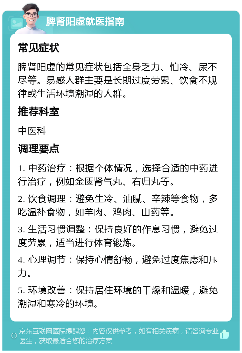 脾肾阳虚就医指南 常见症状 脾肾阳虚的常见症状包括全身乏力、怕冷、尿不尽等。易感人群主要是长期过度劳累、饮食不规律或生活环境潮湿的人群。 推荐科室 中医科 调理要点 1. 中药治疗：根据个体情况，选择合适的中药进行治疗，例如金匮肾气丸、右归丸等。 2. 饮食调理：避免生冷、油腻、辛辣等食物，多吃温补食物，如羊肉、鸡肉、山药等。 3. 生活习惯调整：保持良好的作息习惯，避免过度劳累，适当进行体育锻炼。 4. 心理调节：保持心情舒畅，避免过度焦虑和压力。 5. 环境改善：保持居住环境的干燥和温暖，避免潮湿和寒冷的环境。