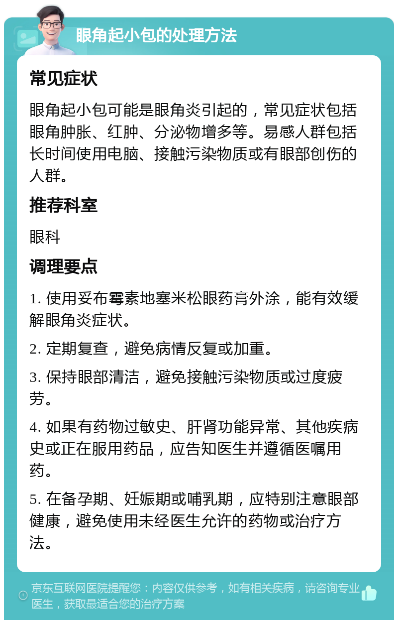 眼角起小包的处理方法 常见症状 眼角起小包可能是眼角炎引起的，常见症状包括眼角肿胀、红肿、分泌物增多等。易感人群包括长时间使用电脑、接触污染物质或有眼部创伤的人群。 推荐科室 眼科 调理要点 1. 使用妥布霉素地塞米松眼药膏外涂，能有效缓解眼角炎症状。 2. 定期复查，避免病情反复或加重。 3. 保持眼部清洁，避免接触污染物质或过度疲劳。 4. 如果有药物过敏史、肝肾功能异常、其他疾病史或正在服用药品，应告知医生并遵循医嘱用药。 5. 在备孕期、妊娠期或哺乳期，应特别注意眼部健康，避免使用未经医生允许的药物或治疗方法。