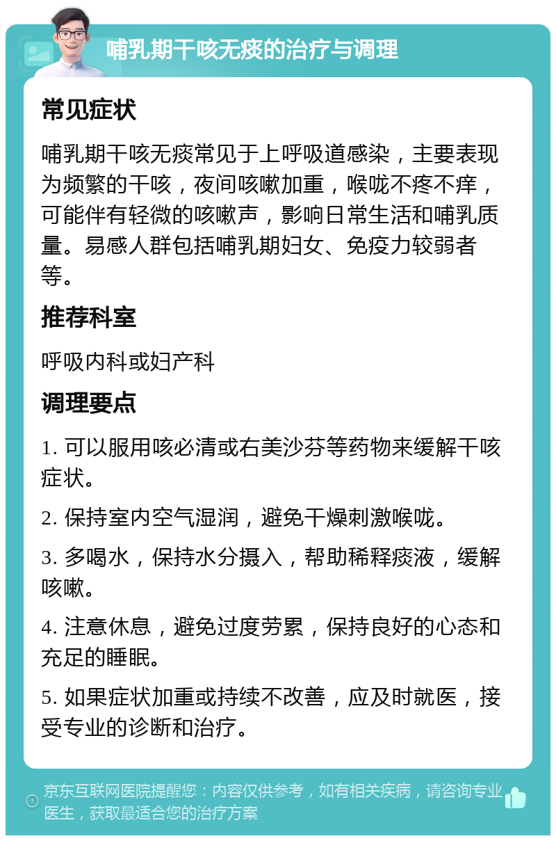 哺乳期干咳无痰的治疗与调理 常见症状 哺乳期干咳无痰常见于上呼吸道感染，主要表现为频繁的干咳，夜间咳嗽加重，喉咙不疼不痒，可能伴有轻微的咳嗽声，影响日常生活和哺乳质量。易感人群包括哺乳期妇女、免疫力较弱者等。 推荐科室 呼吸内科或妇产科 调理要点 1. 可以服用咳必清或右美沙芬等药物来缓解干咳症状。 2. 保持室内空气湿润，避免干燥刺激喉咙。 3. 多喝水，保持水分摄入，帮助稀释痰液，缓解咳嗽。 4. 注意休息，避免过度劳累，保持良好的心态和充足的睡眠。 5. 如果症状加重或持续不改善，应及时就医，接受专业的诊断和治疗。