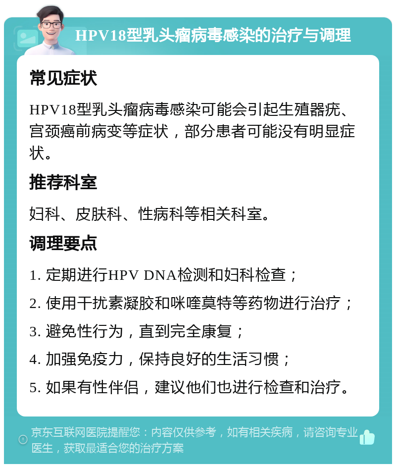 HPV18型乳头瘤病毒感染的治疗与调理 常见症状 HPV18型乳头瘤病毒感染可能会引起生殖器疣、宫颈癌前病变等症状，部分患者可能没有明显症状。 推荐科室 妇科、皮肤科、性病科等相关科室。 调理要点 1. 定期进行HPV DNA检测和妇科检查； 2. 使用干扰素凝胶和咪喹莫特等药物进行治疗； 3. 避免性行为，直到完全康复； 4. 加强免疫力，保持良好的生活习惯； 5. 如果有性伴侣，建议他们也进行检查和治疗。