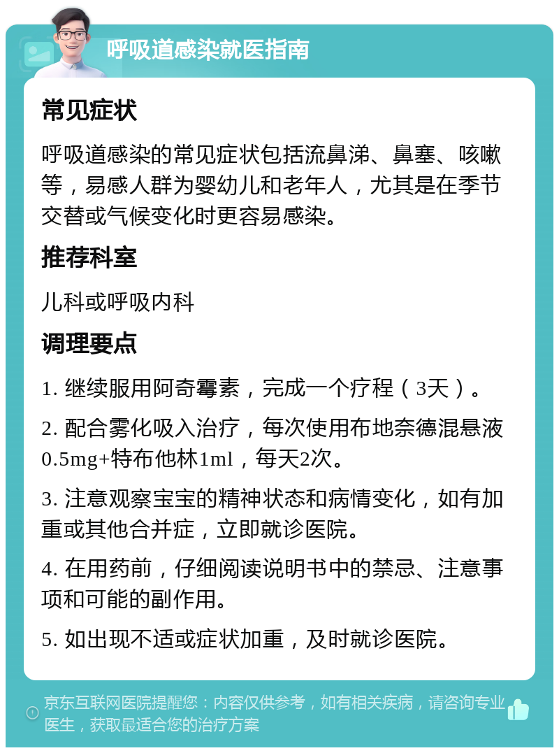 呼吸道感染就医指南 常见症状 呼吸道感染的常见症状包括流鼻涕、鼻塞、咳嗽等，易感人群为婴幼儿和老年人，尤其是在季节交替或气候变化时更容易感染。 推荐科室 儿科或呼吸内科 调理要点 1. 继续服用阿奇霉素，完成一个疗程（3天）。 2. 配合雾化吸入治疗，每次使用布地奈德混悬液0.5mg+特布他林1ml，每天2次。 3. 注意观察宝宝的精神状态和病情变化，如有加重或其他合并症，立即就诊医院。 4. 在用药前，仔细阅读说明书中的禁忌、注意事项和可能的副作用。 5. 如出现不适或症状加重，及时就诊医院。