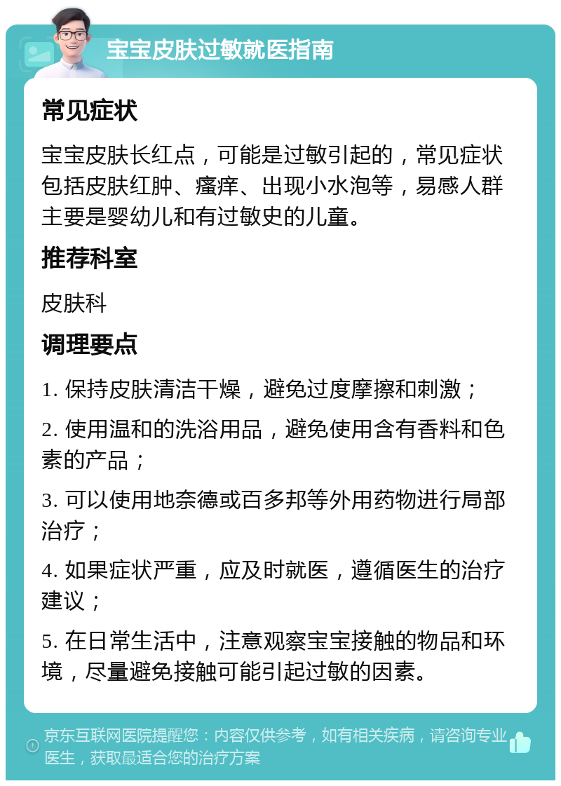 宝宝皮肤过敏就医指南 常见症状 宝宝皮肤长红点，可能是过敏引起的，常见症状包括皮肤红肿、瘙痒、出现小水泡等，易感人群主要是婴幼儿和有过敏史的儿童。 推荐科室 皮肤科 调理要点 1. 保持皮肤清洁干燥，避免过度摩擦和刺激； 2. 使用温和的洗浴用品，避免使用含有香料和色素的产品； 3. 可以使用地奈德或百多邦等外用药物进行局部治疗； 4. 如果症状严重，应及时就医，遵循医生的治疗建议； 5. 在日常生活中，注意观察宝宝接触的物品和环境，尽量避免接触可能引起过敏的因素。