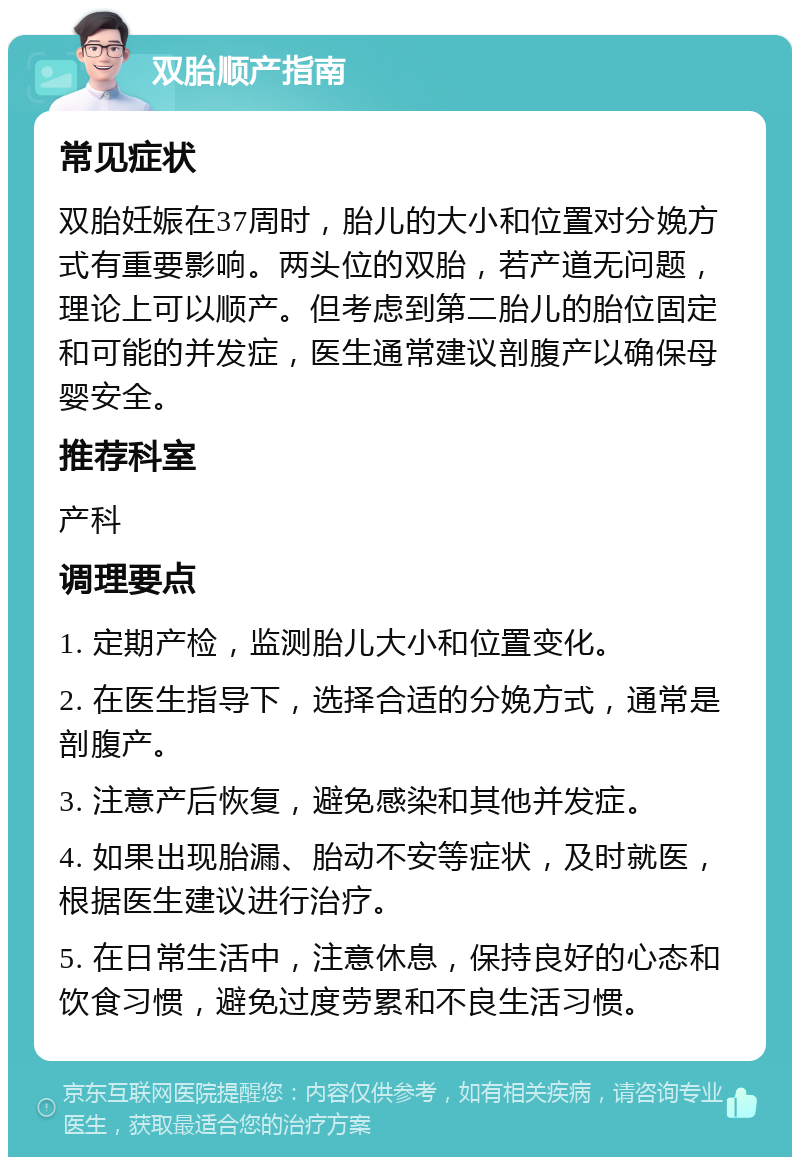 双胎顺产指南 常见症状 双胎妊娠在37周时，胎儿的大小和位置对分娩方式有重要影响。两头位的双胎，若产道无问题，理论上可以顺产。但考虑到第二胎儿的胎位固定和可能的并发症，医生通常建议剖腹产以确保母婴安全。 推荐科室 产科 调理要点 1. 定期产检，监测胎儿大小和位置变化。 2. 在医生指导下，选择合适的分娩方式，通常是剖腹产。 3. 注意产后恢复，避免感染和其他并发症。 4. 如果出现胎漏、胎动不安等症状，及时就医，根据医生建议进行治疗。 5. 在日常生活中，注意休息，保持良好的心态和饮食习惯，避免过度劳累和不良生活习惯。