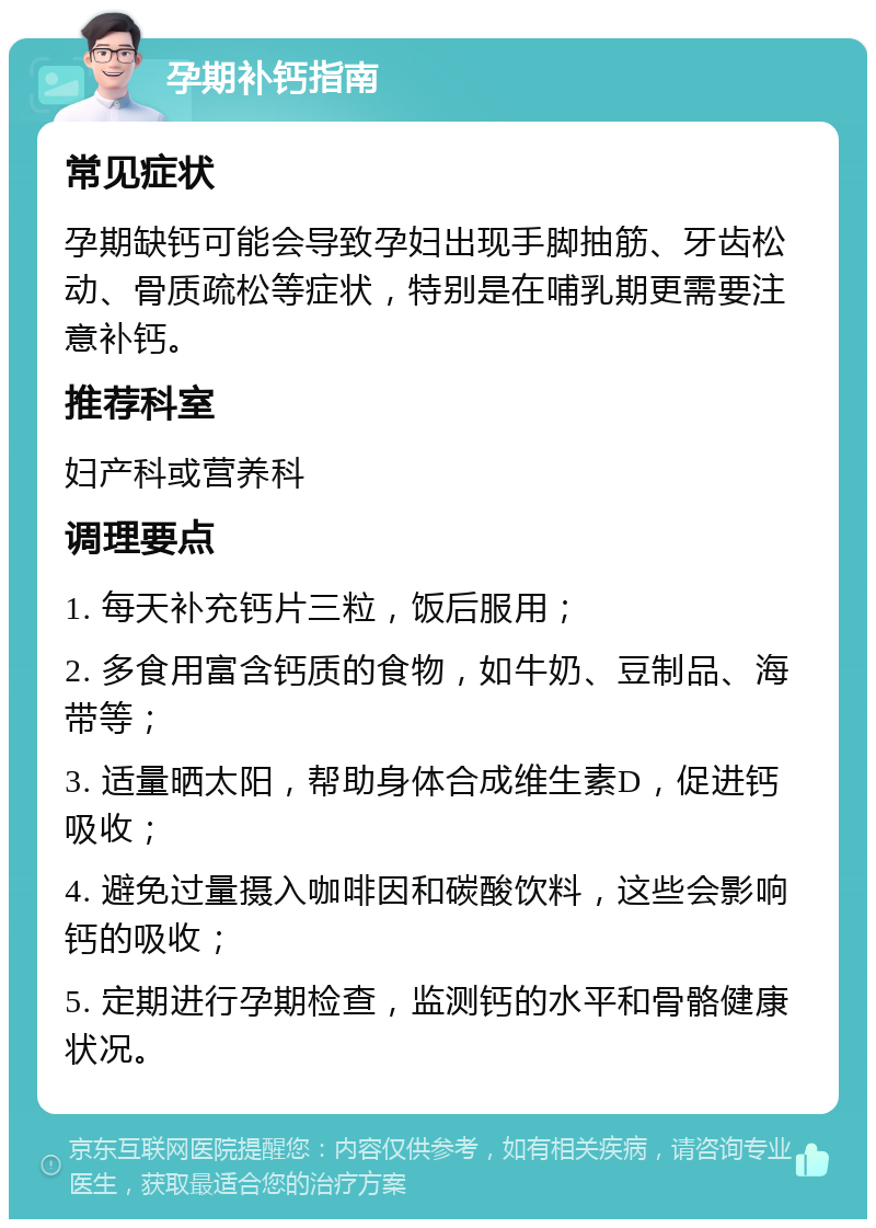 孕期补钙指南 常见症状 孕期缺钙可能会导致孕妇出现手脚抽筋、牙齿松动、骨质疏松等症状，特别是在哺乳期更需要注意补钙。 推荐科室 妇产科或营养科 调理要点 1. 每天补充钙片三粒，饭后服用； 2. 多食用富含钙质的食物，如牛奶、豆制品、海带等； 3. 适量晒太阳，帮助身体合成维生素D，促进钙吸收； 4. 避免过量摄入咖啡因和碳酸饮料，这些会影响钙的吸收； 5. 定期进行孕期检查，监测钙的水平和骨骼健康状况。