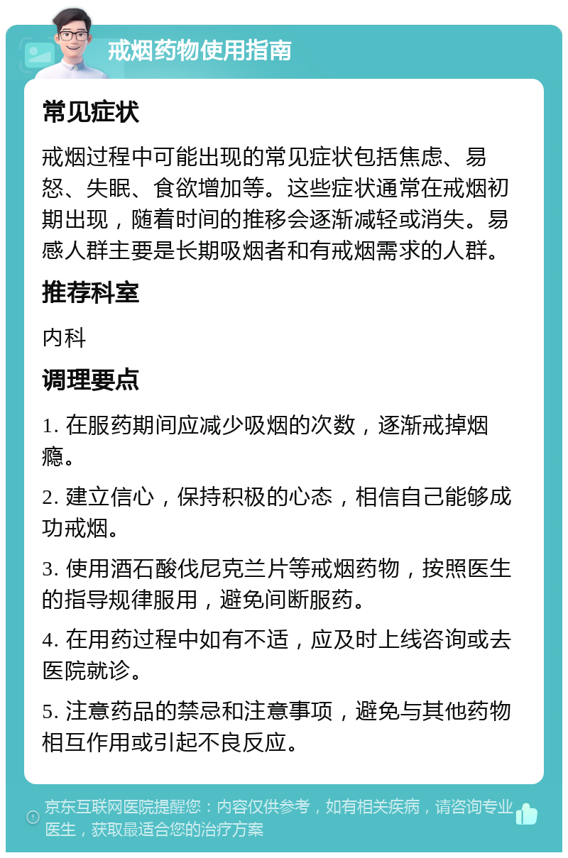 戒烟药物使用指南 常见症状 戒烟过程中可能出现的常见症状包括焦虑、易怒、失眠、食欲增加等。这些症状通常在戒烟初期出现，随着时间的推移会逐渐减轻或消失。易感人群主要是长期吸烟者和有戒烟需求的人群。 推荐科室 内科 调理要点 1. 在服药期间应减少吸烟的次数，逐渐戒掉烟瘾。 2. 建立信心，保持积极的心态，相信自己能够成功戒烟。 3. 使用酒石酸伐尼克兰片等戒烟药物，按照医生的指导规律服用，避免间断服药。 4. 在用药过程中如有不适，应及时上线咨询或去医院就诊。 5. 注意药品的禁忌和注意事项，避免与其他药物相互作用或引起不良反应。