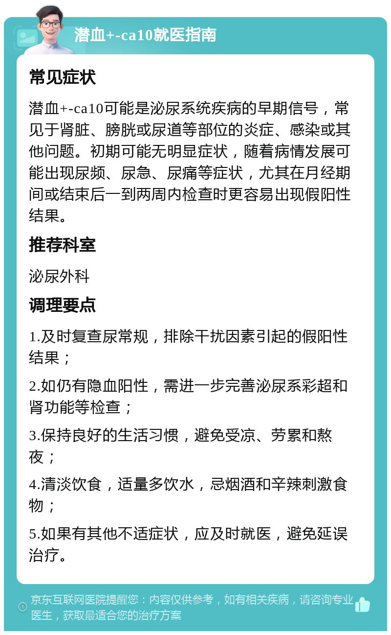 潜血+-ca10就医指南 常见症状 潜血+-ca10可能是泌尿系统疾病的早期信号，常见于肾脏、膀胱或尿道等部位的炎症、感染或其他问题。初期可能无明显症状，随着病情发展可能出现尿频、尿急、尿痛等症状，尤其在月经期间或结束后一到两周内检查时更容易出现假阳性结果。 推荐科室 泌尿外科 调理要点 1.及时复查尿常规，排除干扰因素引起的假阳性结果； 2.如仍有隐血阳性，需进一步完善泌尿系彩超和肾功能等检查； 3.保持良好的生活习惯，避免受凉、劳累和熬夜； 4.清淡饮食，适量多饮水，忌烟酒和辛辣刺激食物； 5.如果有其他不适症状，应及时就医，避免延误治疗。