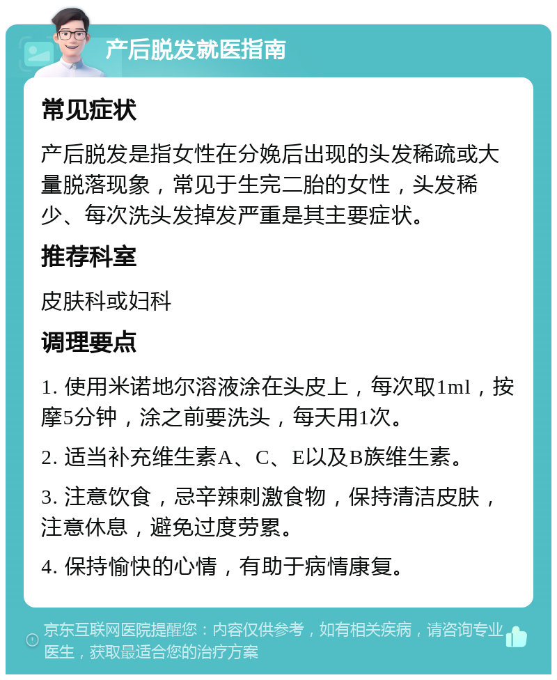 产后脱发就医指南 常见症状 产后脱发是指女性在分娩后出现的头发稀疏或大量脱落现象，常见于生完二胎的女性，头发稀少、每次洗头发掉发严重是其主要症状。 推荐科室 皮肤科或妇科 调理要点 1. 使用米诺地尔溶液涂在头皮上，每次取1ml，按摩5分钟，涂之前要洗头，每天用1次。 2. 适当补充维生素A、C、E以及B族维生素。 3. 注意饮食，忌辛辣刺激食物，保持清洁皮肤，注意休息，避免过度劳累。 4. 保持愉快的心情，有助于病情康复。