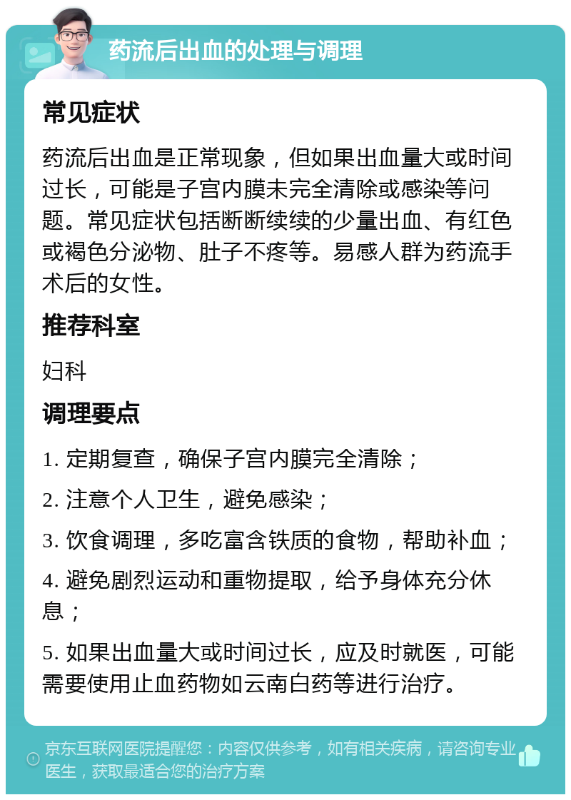 药流后出血的处理与调理 常见症状 药流后出血是正常现象，但如果出血量大或时间过长，可能是子宫内膜未完全清除或感染等问题。常见症状包括断断续续的少量出血、有红色或褐色分泌物、肚子不疼等。易感人群为药流手术后的女性。 推荐科室 妇科 调理要点 1. 定期复查，确保子宫内膜完全清除； 2. 注意个人卫生，避免感染； 3. 饮食调理，多吃富含铁质的食物，帮助补血； 4. 避免剧烈运动和重物提取，给予身体充分休息； 5. 如果出血量大或时间过长，应及时就医，可能需要使用止血药物如云南白药等进行治疗。