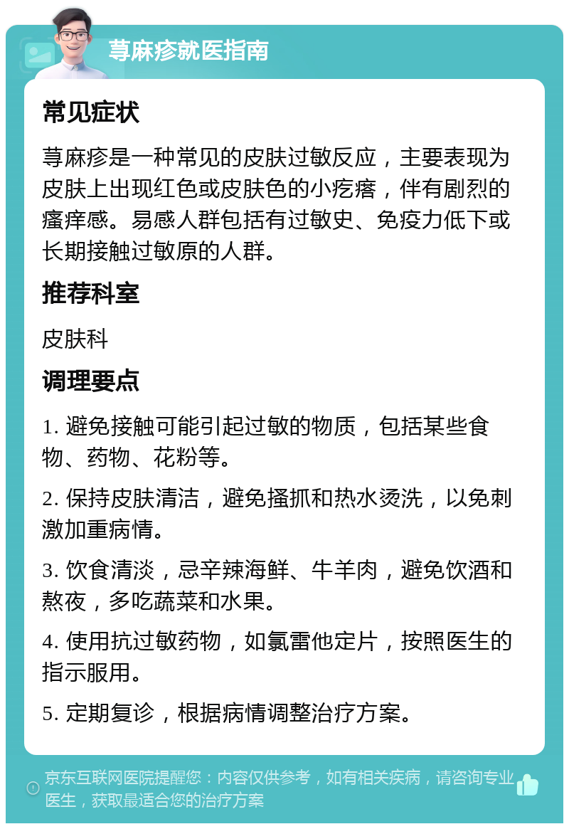 荨麻疹就医指南 常见症状 荨麻疹是一种常见的皮肤过敏反应，主要表现为皮肤上出现红色或皮肤色的小疙瘩，伴有剧烈的瘙痒感。易感人群包括有过敏史、免疫力低下或长期接触过敏原的人群。 推荐科室 皮肤科 调理要点 1. 避免接触可能引起过敏的物质，包括某些食物、药物、花粉等。 2. 保持皮肤清洁，避免搔抓和热水烫洗，以免刺激加重病情。 3. 饮食清淡，忌辛辣海鲜、牛羊肉，避免饮酒和熬夜，多吃蔬菜和水果。 4. 使用抗过敏药物，如氯雷他定片，按照医生的指示服用。 5. 定期复诊，根据病情调整治疗方案。