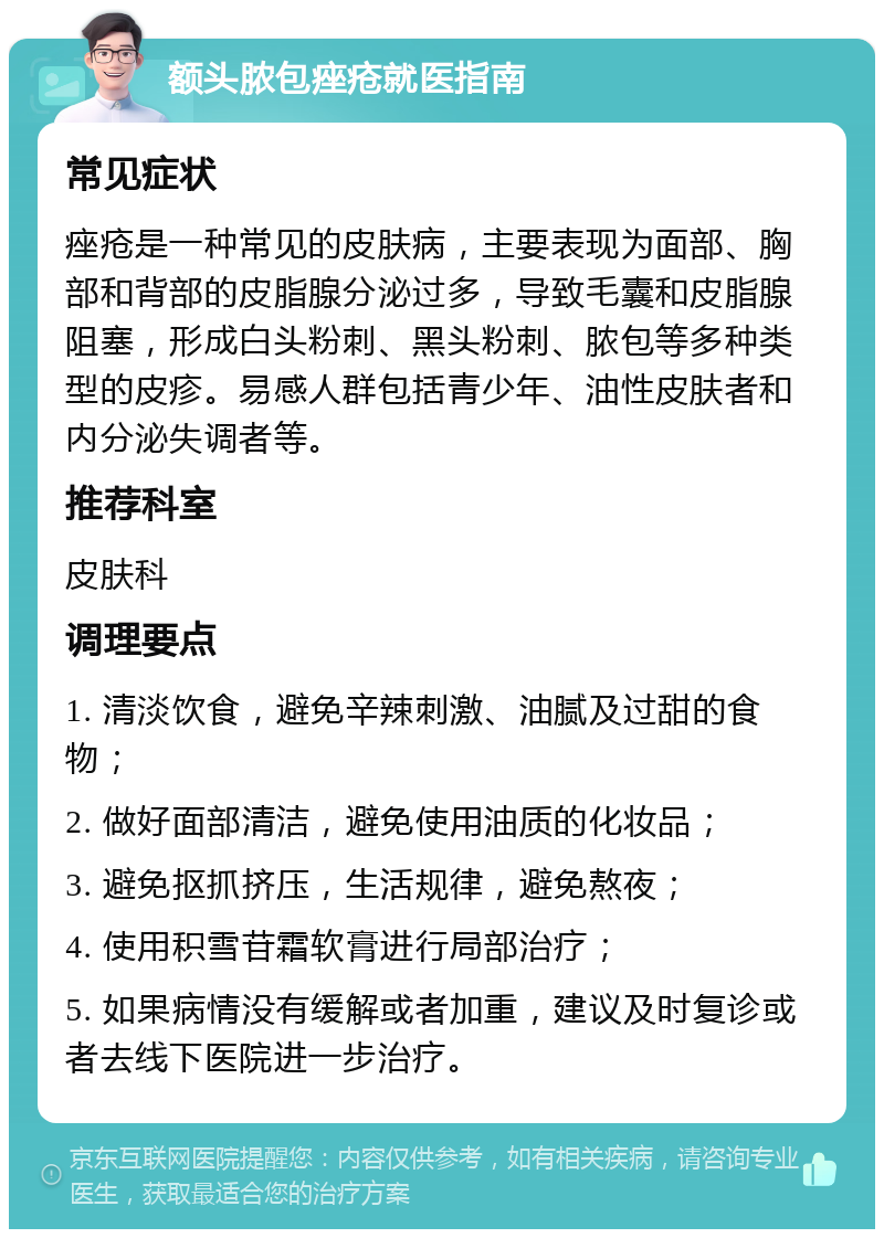 额头脓包痤疮就医指南 常见症状 痤疮是一种常见的皮肤病，主要表现为面部、胸部和背部的皮脂腺分泌过多，导致毛囊和皮脂腺阻塞，形成白头粉刺、黑头粉刺、脓包等多种类型的皮疹。易感人群包括青少年、油性皮肤者和内分泌失调者等。 推荐科室 皮肤科 调理要点 1. 清淡饮食，避免辛辣刺激、油腻及过甜的食物； 2. 做好面部清洁，避免使用油质的化妆品； 3. 避免抠抓挤压，生活规律，避免熬夜； 4. 使用积雪苷霜软膏进行局部治疗； 5. 如果病情没有缓解或者加重，建议及时复诊或者去线下医院进一步治疗。