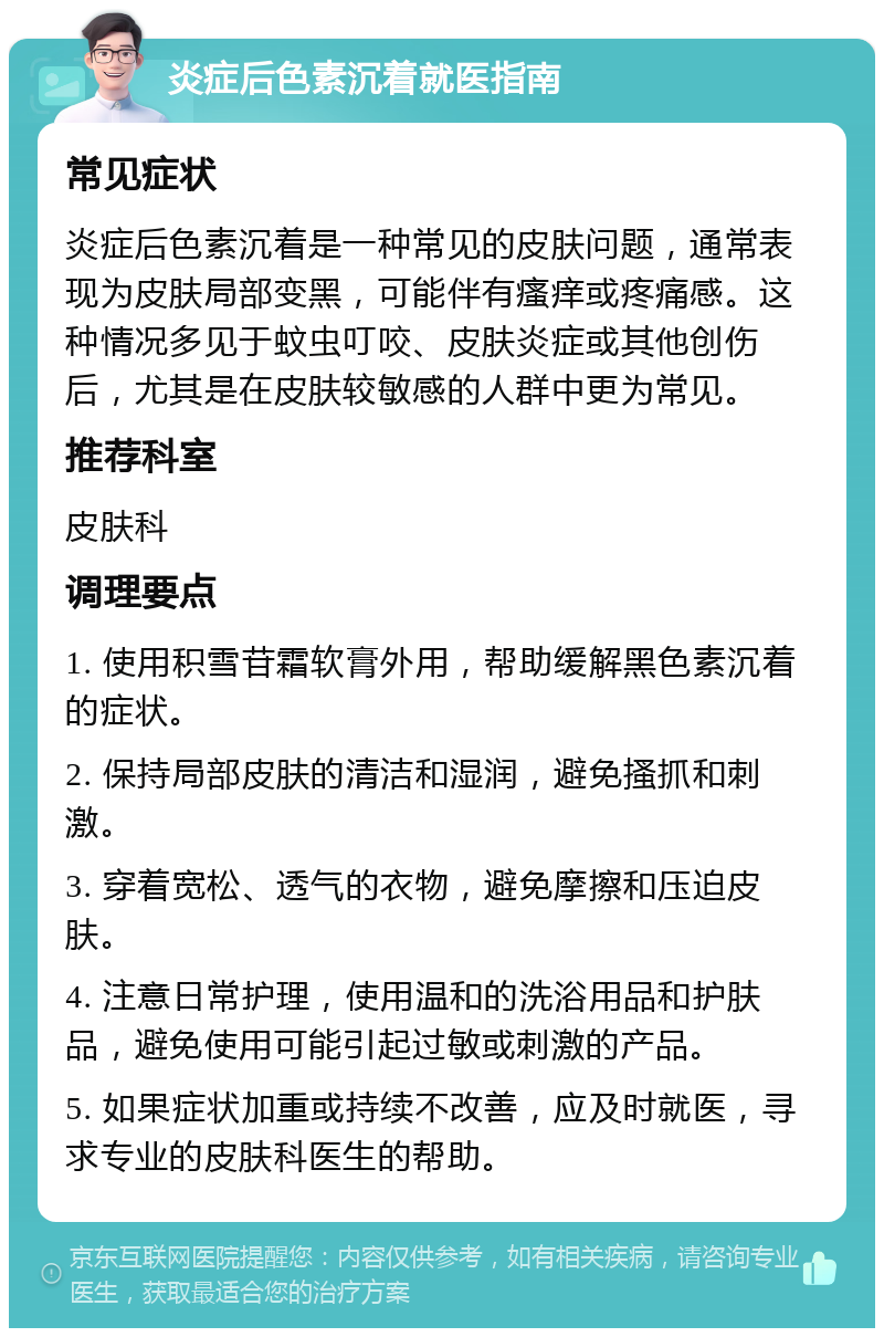 炎症后色素沉着就医指南 常见症状 炎症后色素沉着是一种常见的皮肤问题，通常表现为皮肤局部变黑，可能伴有瘙痒或疼痛感。这种情况多见于蚊虫叮咬、皮肤炎症或其他创伤后，尤其是在皮肤较敏感的人群中更为常见。 推荐科室 皮肤科 调理要点 1. 使用积雪苷霜软膏外用，帮助缓解黑色素沉着的症状。 2. 保持局部皮肤的清洁和湿润，避免搔抓和刺激。 3. 穿着宽松、透气的衣物，避免摩擦和压迫皮肤。 4. 注意日常护理，使用温和的洗浴用品和护肤品，避免使用可能引起过敏或刺激的产品。 5. 如果症状加重或持续不改善，应及时就医，寻求专业的皮肤科医生的帮助。