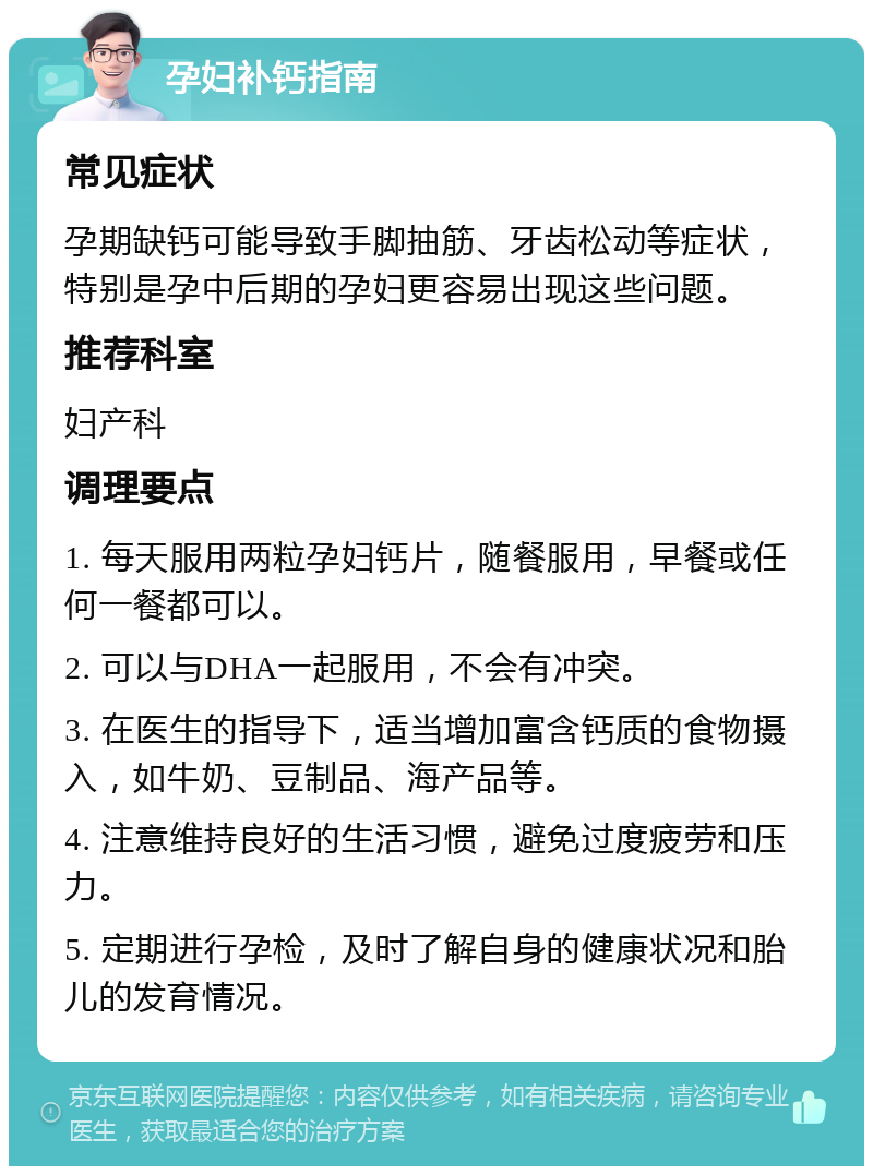 孕妇补钙指南 常见症状 孕期缺钙可能导致手脚抽筋、牙齿松动等症状，特别是孕中后期的孕妇更容易出现这些问题。 推荐科室 妇产科 调理要点 1. 每天服用两粒孕妇钙片，随餐服用，早餐或任何一餐都可以。 2. 可以与DHA一起服用，不会有冲突。 3. 在医生的指导下，适当增加富含钙质的食物摄入，如牛奶、豆制品、海产品等。 4. 注意维持良好的生活习惯，避免过度疲劳和压力。 5. 定期进行孕检，及时了解自身的健康状况和胎儿的发育情况。