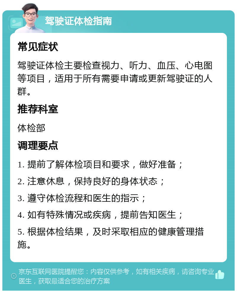 驾驶证体检指南 常见症状 驾驶证体检主要检查视力、听力、血压、心电图等项目，适用于所有需要申请或更新驾驶证的人群。 推荐科室 体检部 调理要点 1. 提前了解体检项目和要求，做好准备； 2. 注意休息，保持良好的身体状态； 3. 遵守体检流程和医生的指示； 4. 如有特殊情况或疾病，提前告知医生； 5. 根据体检结果，及时采取相应的健康管理措施。